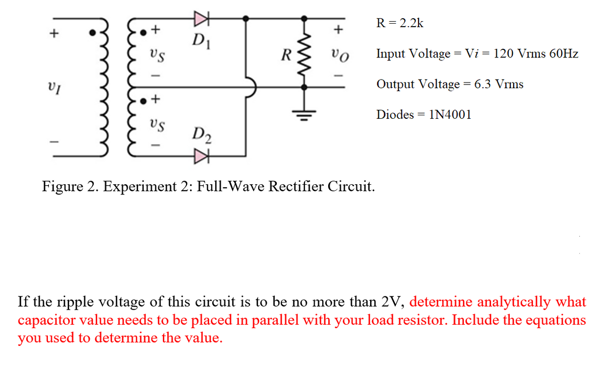 R= 2.2k
+
D1
vs
R
vo
Input Voltage = Vi = 120 Vrms 60HZ
Output Voltage = 6.3 Vrms
Diodes = 1N4001
vs
D2
Figure 2. Experiment 2: Full-Wave Rectifier Circuit.
If the ripple voltage of this circuit is to be no more than 2V, determine analytically what
capacitor value needs to be placed in parallel with your load resistor. Include the equations
you used to determine the value.
