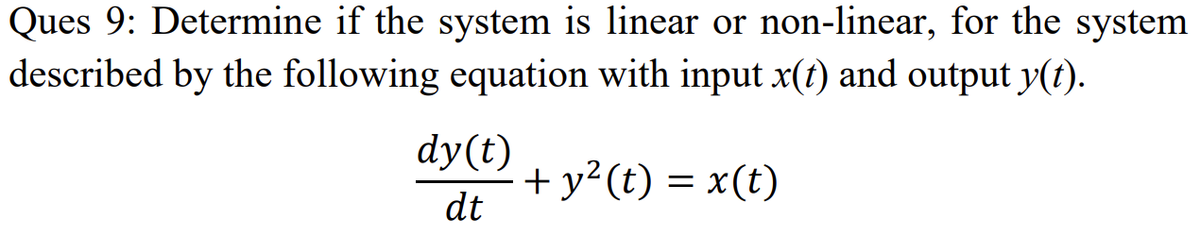 Ques 9: Determine if the system is linear or non-linear, for the system
described by the following equation with input x(t) and output y(t).
dy(t)
+ y?(t) = x(t)
dt

