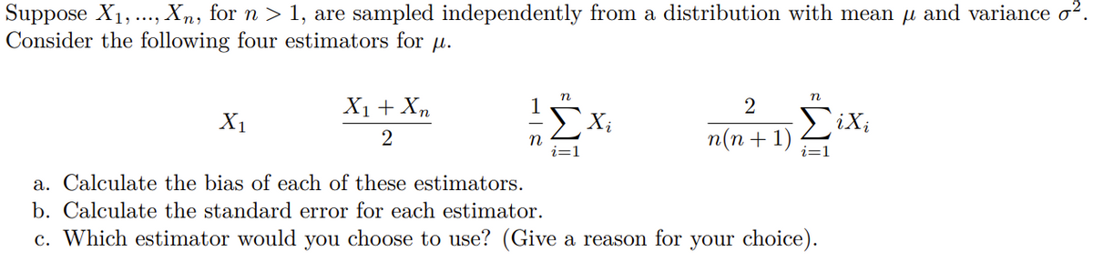 Suppose X1,., Xn, for n > 1, are sampled independently from a distribution with mean u and variance o?.
Consider the following four estimators for
X1+ Xn
2
X1
2
п(п + 1)
i=1
a. Calculate the bias of each of these estimators.
b. Calculate the standard error for each estimator.
c. Which estimator would you choose to use? (Give a reason for your choice).
