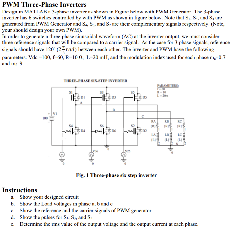PWM Three-Phase Inverters
Design in MATLAB a 3-phase inverter as shown in Figure below with PWM Generator. The 3-phase
inverter has 6 switches controlled by with PWM as shown in figure below. Note that S₁, S3, and S4 are
generated from PWM Generator and S4, S6, and S₂ are their complementary signals respectively. (Note,
your should design your own PWM).
In order to generate a three-phase sinusoidal waveform (AC) at the inverter output, we must consider
three reference signals that will be compared to a carrier signal. As the case for 3 phase signals, reference
signals should have 120° (2 rad) between each other. The inverter and PWM have the following
parameters: Vdc =100, f-60, R=10, L-20 mH, and the modulation index used for each phase m₂=0.7
and m-9.
Instructions
100
Ellll
THREE-PHASE SIX-STEP INVERTER
Ⓒ°
SI
क
DI
D4
V36
S3
B
D6
V25
DS
C
ដ
|
RA
(R)
eeeee m
PARAMETERS:
f=60
R-10
L-20m
Fig. 1 Three-phase six step inverter
RB
RC
(R) (R)
LA LB
"eeeee m
(4)
breeeee m
a. Show your designed circuit
b. Show the Load voltages in phase a, b and c
c. Show the reference and the carrier signals of PWM generator
d. Show the pulses for S1, S3, and S5
e. Determine the rms value of the output voltage and the output current at each phase.
