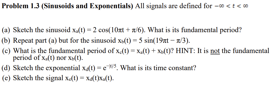 Problem 1.3 (Sinusoids and Exponentials) All signals are defined for -o < t < 00
(a) Sketch the sinusoid xa(t) = 2 cos(10rt + t/6). What is its fundamental period?
(b) Repeat part (a) but for the sinusoid xb(t) = 5 sin(19rt – n/3).
(c) What is the fundamental period of x.(t) = Xa(t) + xb(t)? HINT: It is not the fundamental
period of Xa(t) nor xá(t).
(d) Sketch the exponential xa(t) = e-l/5, What is its time constant?
(e) Sketch the signal xe(t) = Xa(t)Xa(t).
-

