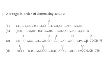 1. Arrange in order of decreasing acidity:
i
(a) CH₂CH₂NO, (CH₂)2CHCPh, CH₂CH₂CN, CH₂(CN)₂
[(CH3)₂CH)₂NH, (CH3)2CHOH, (CH3)2CH₂, (CH3)2CHPh
(b)
0
CH₂CCH₂CO₂CH₂, CH₂CCH₂CCH₁, CH₂OCCH₂Ph, CH₂COCH₂PH
CHSCO,CH, CHỈ
KỊCHI, CỐCH, ÍCH,C CHICHIA
PhCCH₂Ph, (CH₂)CCCH₁, (CH₂)CCCH(CH3)2, PhČCH₂CH₂CH₂
(c)
(d)
