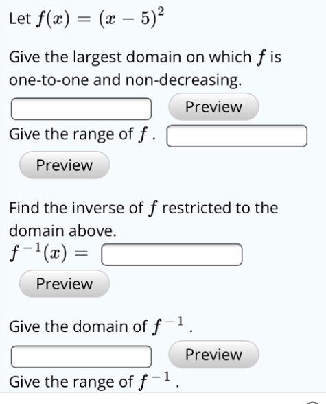 Let f(x) = (x – 5)²
Give the largest domain on which f is
one-to-one and non-decreasing.
Preview
Give the range of f .
Preview
Find the inverse of f restricted to the
domain above.
f- (x) =
%3|
Preview
Give the domain of f-1.
Preview
Give the range of f-.
