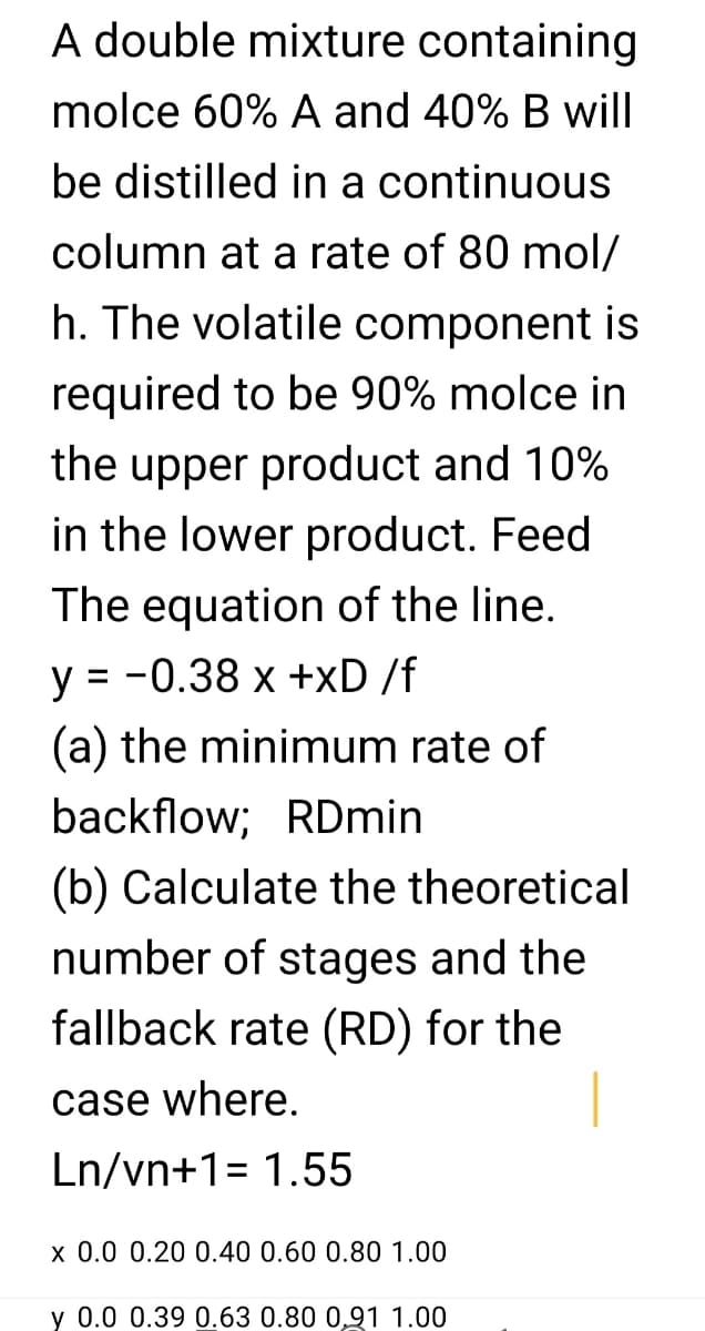 A double mixture containing
molce 60% A and 40% B will
be distilled in a continuous
column at a rate of 80 mol/
h. The volatile component is
required to be 90% molce in
the upper product and 10%
in the lower product. Feed
The equation of the line.
y = -0.38 x +xD /f
(a) the minimum rate of
backflow; RDmin
(b) Calculate the theoretical
number of stages and the
fallback rate (RD) for the
case where.
Ln/vn+1= 1.55
x 0.0 0.20 0.40 0.60 0.80 1.00
y 0.0 0.39 0.63 0.80 0,91 1.00