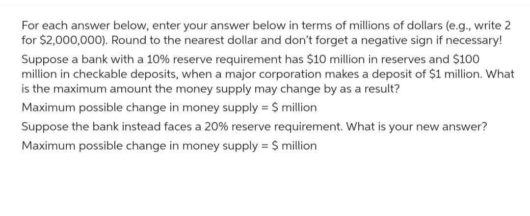 For each answer below, enter your answer below in terms of millions of dollars (e.g., write 2
for $2,000,000). Round to the nearest dollar and don't forget a negative sign if necessary!
Suppose a bank with a 10% reserve requirement has $10 million in reserves and $100
million in checkable deposits, when a major corporation makes a deposit of $1 million. What
is the maximum amount the money supply may change by as a result?
Maximum possible change in money supply = $ million
Suppose the bank instead faces a 20% reserve requirement. What is your new answer?
Maximum possible change in money supply = $ million
