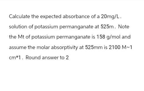 Calculate the expected absorbance of a 20mg/L.
solution of potassium permanganate at 525m. Note
the Mt of potassium permanganate is 158 g/mol and
assume the molar absorptivity at 525mm is 2100 M~1
cm*1. Round answer to 2