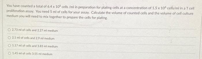 You have counted a total of 6.4 x 10° cells /ml in preparation for plating cells at a concentration of 1.5 x 10 cells/ml in a T cll
proliferation assay. You need 5 ml of cells for your assay. Calculate the volume of counted cells and the volume of cell culture
medium you will need to mix together to prepare the cells for plating.
2.73 ml of cells and 2.27 ml medium
2.1 ml of cells and 2.9 ml medium
O 1.17 ml of cells and 3.83 ml medium
O 1.45 ml of cells 3.55 ml medium
