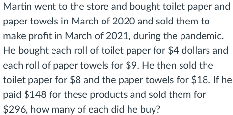 Martin went to the store and bought toilet paper and
paper towels in March of 2020 and sold them to
make profit in March of 2021, during the pandemic.
He bought each roll of toilet paper for $4 dollars and
each roll of paper towels for $9. He then sold the
toilet paper for $8 and the paper towels for $18. If he
paid $148 for these products and sold them for
$296, how many of each did he buy?
