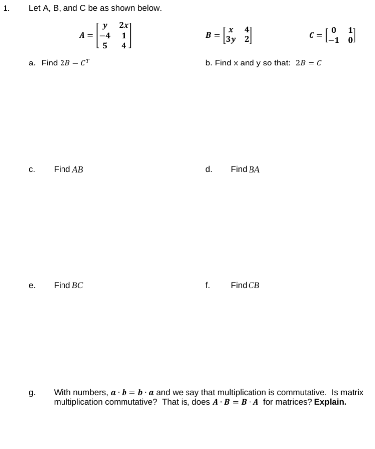 1.
Let A, B, and C be as shown below.
y 2x]
A =|-4
4.
41
B = \3y 2]
5
a. Find 2B – C"
b. Find x and y so that: 2B = C
с.
Find AB
d.
Find BA
е.
Find BC
f.
Find CB
g.
With numbers, a ·b = b·a and we say that multiplication is commutative. Is matrix
multiplication commutative? That is, does A · B = B · A for matrices? Explain.
