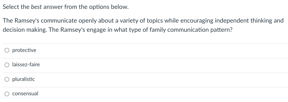 Select the best answer from the options below.
The Ramsey's communicate openly about a variety of topics while encouraging independent thinking and
decision making. The Ramsey's engage in what type of family communication pattern?
O protective
laissez-faire
O pluralistic
O consensual
