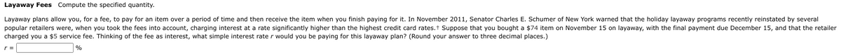 Layaway Fees Compute the specified quantity.
Layaway plans allow you, for a fee, to pay for an item over a period of time and then receive the item when you finish paying for it. In November 2011, Senator Charles E. Schumer of New York warned that the holiday layaway programs recently reinstated by several
popular retailers were, when you took the fees into account, charging interest at a rate significantly higher than the highest credit card rates.t Suppose that you bought a $74 item on November 15 on layaway, with the final payment due December 15, and that the retailer
charged you a $5 service fee. Thinking of the fee as interest, what simple interest rate r would you be paying for this layaway plan? (Round your answer to three decimal places.)
%
