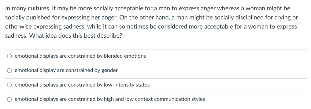 In many cultures, it may be more socially acceptable for a man to express anger whereas a woman might be
socially punished for expressing her anger. On the other hand, a man might be socially disciplined for crying or
otherwise expressing sadness, while it can sometimes be considered more acceptable for a woman to express
sadness. What idea does this best describe?
O emotional displays are constrained by blended emotions
emotional display are constrained by gender
O emotional displays are constrained by low-intensity states
O emotional displays are constrained by high and low context communication styles
