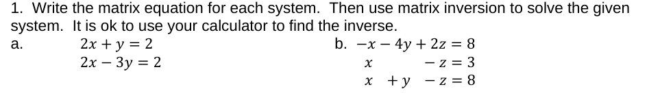 1. Write the matrix equation for each system. Then use matrix inversion to solve the given
system. It is ok to use your calculator to find the inverse.
2х + у %3D 2
2х — Зу 3D 2
b. -x – 4y + 2z = 8
- z = 3
X +y - z = 8
а.
