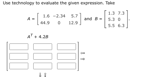 Use technology to evaluate the given expression. Take
1.3 7.3
1.6 -2.34
5.7
A =
and B = 5.3 0
44.9
12.9
5.5 6.3
AT + 4.2B
