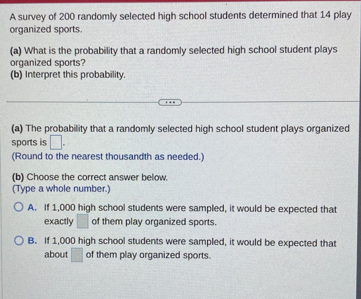 A survey of 200 randomly selected high school students determined that 14 play
organized sports.
(a) What is the probability that a randomly selected high school student plays
organized sports?
(b) Interpret this probability.
...
(a) The probability that a randomly selected high school student plays organized
sports is
(Round to the nearest thousandth as needed.)
(b) Choose the correct answer below.
(Type a whole number.)
OA. If 1,000 high school students were sampled, it would be expected that
exactly of them play organized sports.
OB. If 1,000 high school students were sampled, it would be expected that
about of them play organized sports.