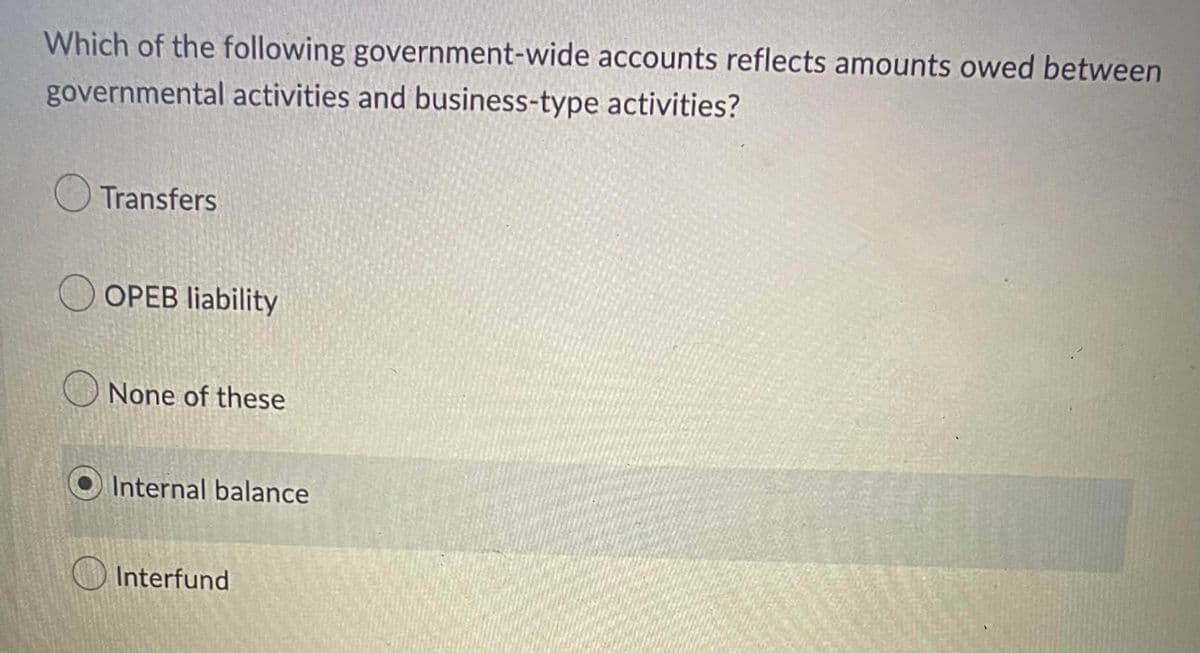 Which of the following government-wide accounts reflects amounts owed between
governmental activities and business-type activities?
Transfers
OOPEB liability
None of these
Internal balance
Interfund