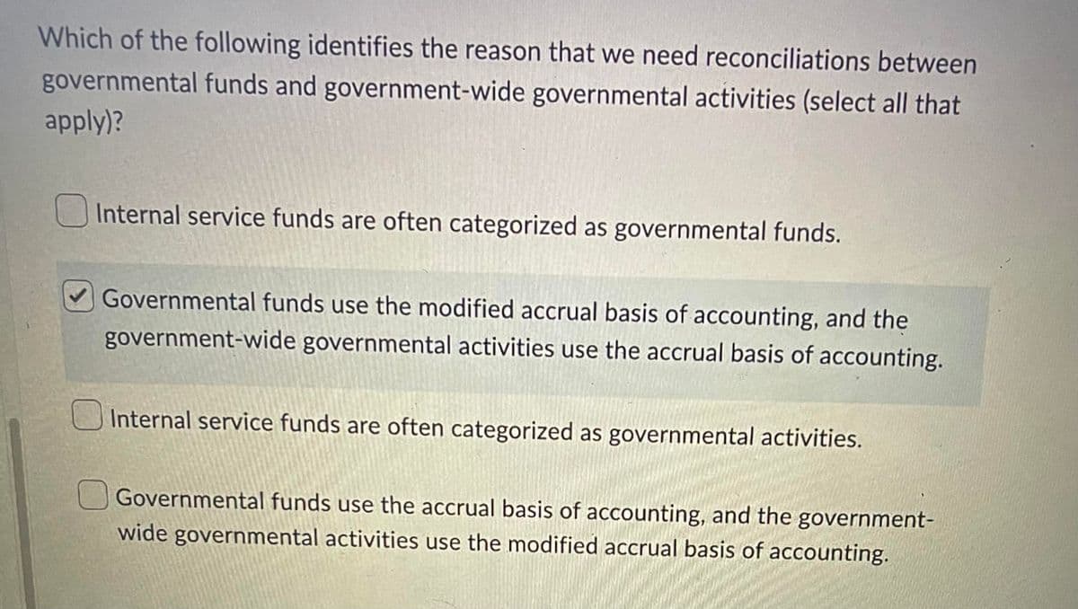 Which of the following identifies the reason that we need reconciliations between
governmental funds and government-wide governmental activities (select all that
apply)?
Internal service funds are often categorized as governmental funds.
Governmental funds use the modified accrual basis of accounting, and the
government-wide governmental activities use the accrual basis of accounting.
Internal service funds are often categorized as governmental activities.
Governmental funds use the accrual basis of accounting, and the government-
wide governmental activities use the modified accrual basis of accounting.