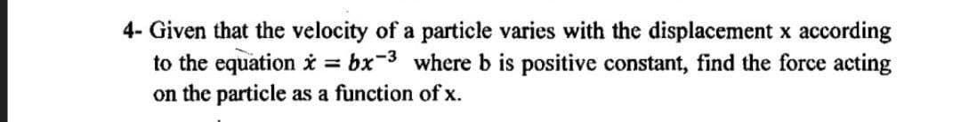 4- Given that the velocity of a particle varies with the displacement x according
to the equation i = bx-3 where b is positive constant, find the force acting
on the particle as a function of x.
