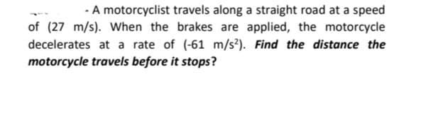 - A motorcyclist travels along a straight road at a speed
of (27 m/s). When the brakes are applied, the motorcycle
decelerates at a rate of (-61 m/s?). Find the distance the
motorcycle travels before it stops?
