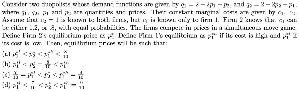 -
=
Consider two duopolists whose demand functions are given by 9₁ = 2 — 2p1 – P2, and q2 = 2 − 2p2 − P1,
where 91, 92, p₁ and p2 are quantities and prices. Their constant marginal costs are given by C₁, C₂.
Assume that c₂ 1 is known to both firms, but c₁ is known only to firm 1. Firm 2 knows that c₁ can
be either 1.2, or .8, with equal probabilities. The firms compete in prices in a simultaneous move game.
Define Firm 2's equilibrium price as p. Define Firm 1's equilibrium as pth if its cost is high and
Pi if
its cost is low. Then, equilibrium prices will be such that:
*h
*l
*h
8
(a) pt¹ <p₂ <pth < 10
*h
*l
Pi
(b) p₁¹ < P₂ = <ph
pi
P2
8
10
7
10
*h
8
(c) = P₁¹ = 0
Pi
10
*
<P2 Pi
7
*h
9
*
(d) pt¹ < < P₂ <p₁h = 10
pi 10