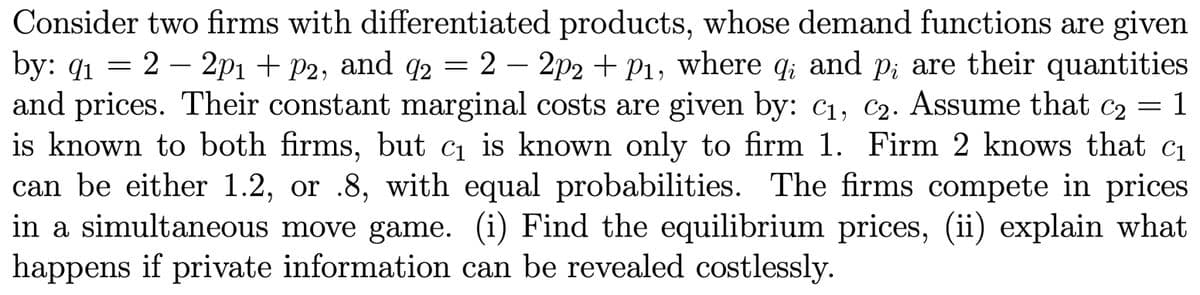 Consider two firms with differentiated products, whose demand functions are given
by: 9₁ = 2 - 2p1 + P2, and 92 = 2 - 2p2 + p1, where qi and p; are their quantities
91
and prices. Their constant marginal costs are given by: C₁, C₂. Assume that c₂ = 1
is known to both firms, but c₁ is known only to firm 1. Firm 2 knows that c₁
can be either 1.2, or .8, with equal probabilities. The firms compete in prices
in a simultaneous move game. (i) Find the equilibrium prices, (ii) explain what
happens if private information can be revealed costlessly.