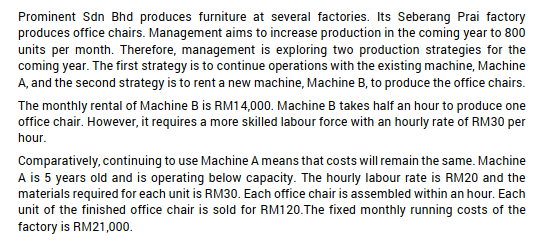 Prominent Sdn Bhd produces furniture at several factories. Its Seberang Prai factory
produces office chairs. Management aims to increase production in the coming year to 800
units per month. Therefore, management is exploring two production strategies for the
coming year. The first strategy is to continue operations with the existing machine, Machine
A, and the second strategy is to rent a new machine, Machine B, to produce the office chairs.
The monthly rental of Machine B is RM14,000. Machine B takes half an hour to produce one
office chair. However, it requires a more skilled labour force with an hourly rate of RM30 per
hour.
Comparatively, continuing to use Machine A means that costs will remain the same. Machine
A is 5 years old and is operating below capacity. The hourly labour rate is RM20 and the
materials required for each unit is RM30. Each office chair is assembled within an hour. Each
unit of the finished office chair is sold for RM120. The fixed monthly running costs of the
factory is RM21,000.