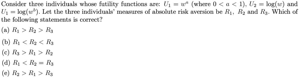 Consider three individuals whose futility functions are: U₁ = wª (where 0 < a < 1), U₂ = log(w) and
U₁ = log(w'). Let the three individuals' measures of absolute risk aversion be R₁, R₂ and R3. Which of
the following statements is correct?
(a) R₁ > R₂ > R3
(b) R₁ < R₂ < R3
(c) R3 > R₁ > R₂
(d) R₁ < R₂ = R3
(e) R₂ > R₁ > R3