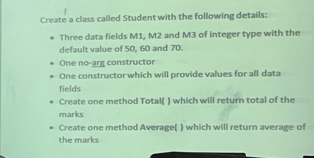 Create a class called Student with the following details:
Three data fields M1, M2 and M3 of integer type with the
default value of 50, 60 and 70o.
• One no-arg constructor
• One constructor which will provide values for all data
fields
• Create one method Total( ) which will return total of the
marks
• Create one method Average() which will return average of
the marks
