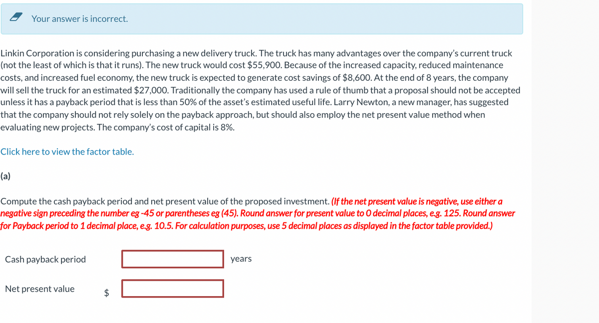 Your answer is incorrect.
Linkin Corporation is considering purchasing a new delivery truck. The truck has many advantages over the company's current truck
(not the least of which is that it runs). The new truck would cost $55,900. Because of the increased capacity, reduced maintenance
costs, and increased fuel economy, the new truck is expected to generate cost savings of $8,600. At the end of 8 years, the company
will sell the truck for an estimated $27,000. Traditionally the company has used a rule of thumb that a proposal should not be accepted
unless it has a payback period that is less than 50% of the asset's estimated useful life. Larry Newton, a new manager, has suggested
that the company should not rely solely on the payback approach, but should also employ the net present value method when
evaluating new projects. The company's cost of capital is 8%.
Click here to view the factor table.
(a)
Compute the cash payback period and net present value of the proposed investment. (If the net present value is negative, use either a
negative sign preceding the number eg -45 or parentheses eg (45). Round answer for present value to O decimal places, e.g. 125. Round answer
for Payback period to 1 decimal place, e.g. 10.5. For calculation purposes, use 5 decimal places as displayed in the factor table provided.)
Cash payback period
Net present value
$
years