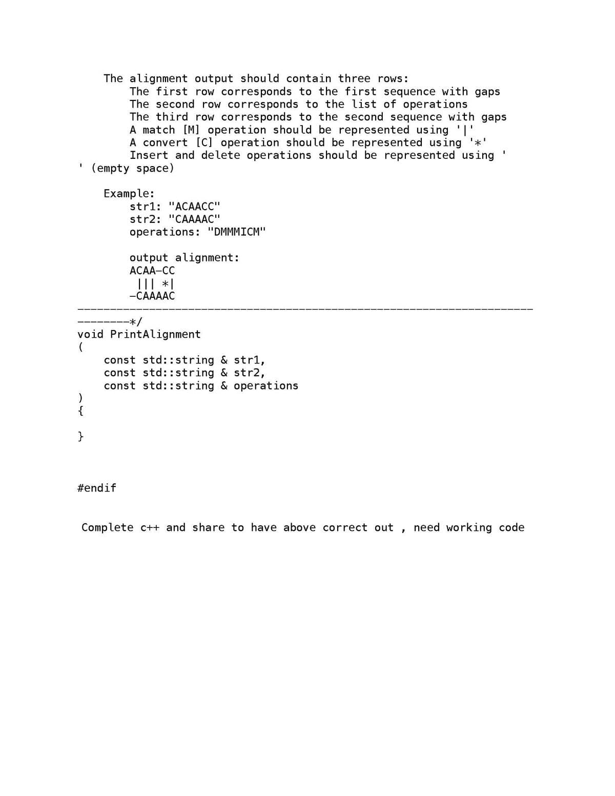 I
)
The alignment output should contain three rows:
The first row corresponds to the first sequence with gaps
The second row corresponds to the list of operations
The third row corresponds to the second sequence with gaps
A match [M] operation should be represented using '|'
A convert [C] operation should be represented using '*'
Insert and delete operations should be represented using
(empty space)
}
Example:
str1: "ACAACC"
str2: "CAAAAC"
operations: "DMMMICM"
-*/
void PrintAlignment
output alignment:
ACAA-CC
#endif
||| *|
-CAAAAC
const std::string & str1,
const std::string & str2,
const std::string & operations
Complete c++ and share to have above correct out
}
1
need working code