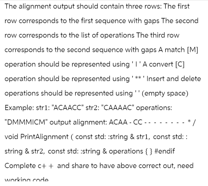 The alignment output should contain three rows: The first
row corresponds to the first sequence with gaps The second
row corresponds to the list of operations The third row
corresponds to the second sequence with gaps A match [M]
operation should be represented using 'I ' A convert [C]
operation should be represented using '**' Insert and delete
operations should be represented using '' (empty space)
Example: str1: "ACAACC" str2: "CAAAAC" operations:
"DMMMICM" output alignment: ACAA- CC - - - -
void PrintAlignment (const std::string & str1, const std::
string & str2, const std::string & operations {} #endif
Complete c++ and share to have above correct out, need
working code
/