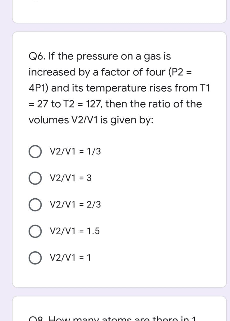 Q6. If the pressure on a gas is
increased by a factor of four (P2 =
4P1) and its temperature rises from T1
= 27 to T2 = 127, then the ratio of the
volumes V2/V1 is given by:
V2/V1 = 1/3
O V2/V1 = 3
O V2/V1 = 2/3
O V2/V1 = 1.5
O V2/V1 = 1
08 How many atoms are there in 1