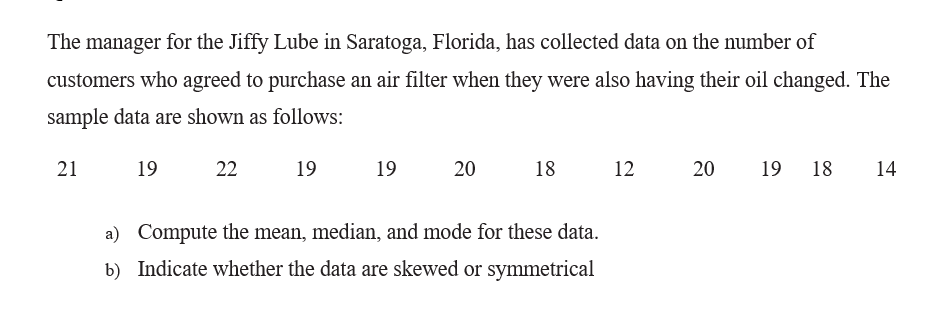 The manager for the Jiffy Lube in Saratoga, Florida, has collected data on the number of
customers who agreed to purchase an air filter when they were also having their oil changed. The
sample data are shown as follows:
21
19
22
19
19
20
18
12
20
19
18
14
a) Compute the mean, median, and mode for these data.
b) Indicate whether the data are skewed or symmetrical
