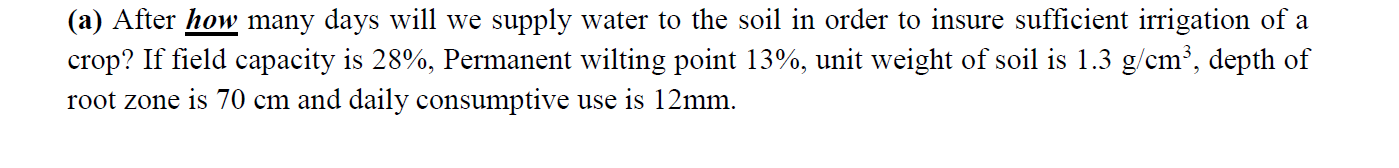 (a) After how many days will we supply water to the soil in order to insure sufficient irrigation of a
crop? If field capacity is 28%, Permanent wilting point 13%, unit weight of soil is 1.3 g/cm³, depth of
root zone is 70 cm and daily consumptive use is 12mm.
