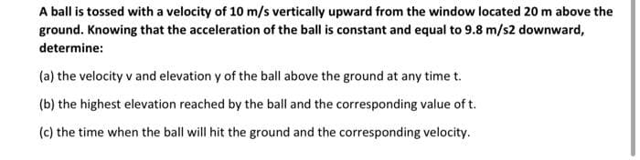 A ball is tossed with a velocity of 10 m/s vertically upward from the window located 20 m above the
ground. Knowing that the acceleration of the ball is constant and equal to 9.8 m/s2 downward,
determine:
(a) the velocity v and elevation y of the ball above the ground at any time t.
(b) the highest elevation reached by the ball and the corresponding value of t.
(c) the time when the ball will hit the ground and the corresponding velocity.
