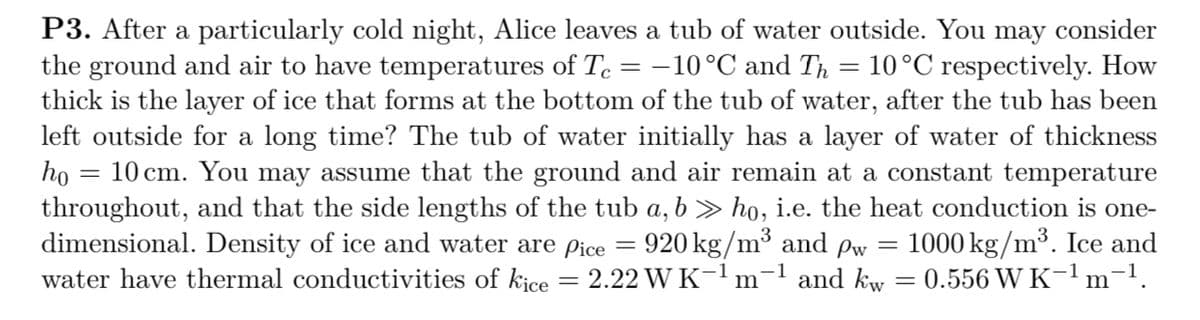 P3. After a particularly cold night, Alice leaves a tub of water outside. You may consider
the ground and air to have temperatures of Te = -10°C and Th = 10°C respectively. How
thick is the layer of ice that forms at the bottom of the tub of water, after the tub has been
left outside for a long time? The tub of water initially has a layer of water of thickness
ho
10 cm. You may assume that the ground and air remain at a constant temperature
throughout, and that the side lengths of the tub a, b » ho, i.e. the heat conduction is one-
dimensional. Density of ice and water are pice = 920 kg/m³ and pw = 1000 kg/m³. Ice and
water have thermal conductivities of kice = 2.22 W K-1 m'
-1 and kw
0.556 W K-1 m'
-1.
