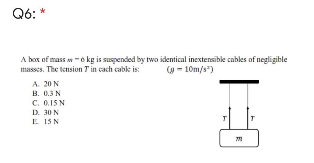 Q6: *
A box of mass m = 6 kg is suspended by two identical inextensible cables of negligible
masses. The tension T in each cable is:
(g = 10m/s²)
A. 20 N
В. 0.3 N
C. 0.15 N
D. 30 N
Е. 15 N
T
T
m
