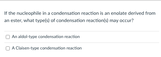 If the nucleophile in a condensation reaction is an enolate derived from
an ester, what type(s) of condensation reaction(s) may occur?
An aldol-type condensation reaction
A Claisen-type condensation reaction
