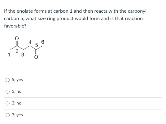 If the enolate forms at carbon 1 and then reacts with the carbonyl
carbon 5, what size ring product would form and is that reaction
favorable?
4
6.
2
3
1
5; yes
5; no
3; no
3; yes
