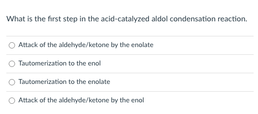 What is the first step in the acid-catalyzed aldol condensation reaction.
Attack of the aldehyde/ketone by the enolate
Tautomerization to the enol
Tautomerization to the enolate
Attack of the aldehyde/ketone by the enol
