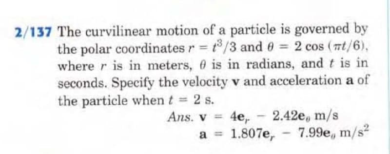 2/137 The curvilinear motion of a particle is governed by
the polar coordinates r = t³/3 and 0 = 2 cos (mt/6),
wherer is in meters, is in radians, and t is in
seconds. Specify the velocity v and acceleration a of
the particle when t = 2 s.
Ans. v = 4e₁.
a =
2.42e, m/s
1.807e,
7.99e, m/s²