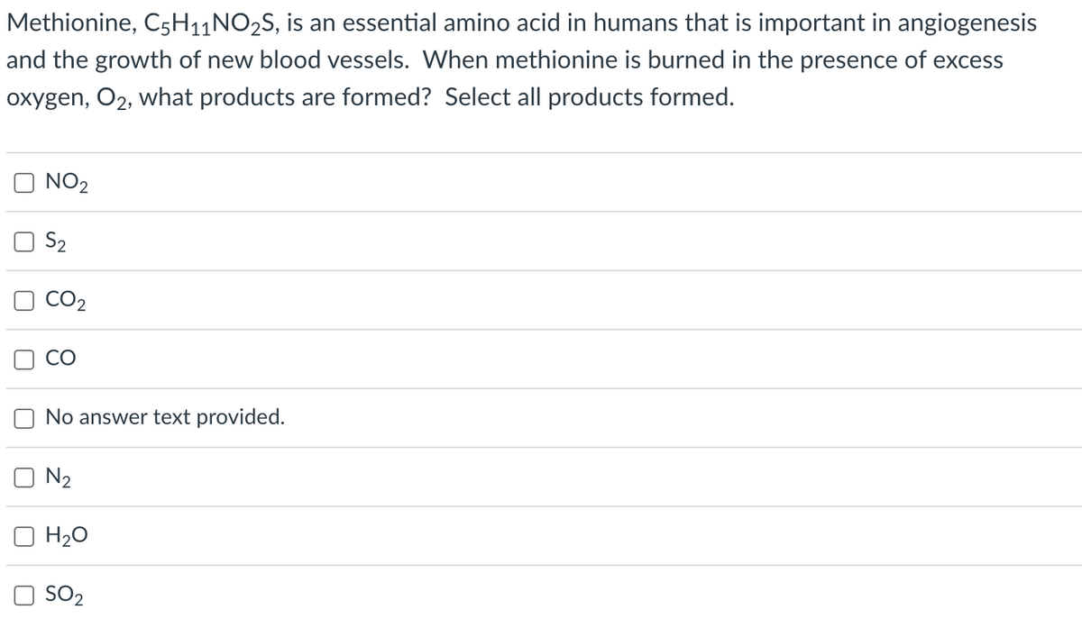 Methionine, C5H₁1NO2S, is an essential amino acid in humans that is important in angiogenesis
and the growth of new blood vessels. When methionine is burned in the presence of excess
oxygen, O2, what products are formed? Select all products formed.
NO₂
S₂
CO₂
No answer text provided.
N₂
H₂O
SO2