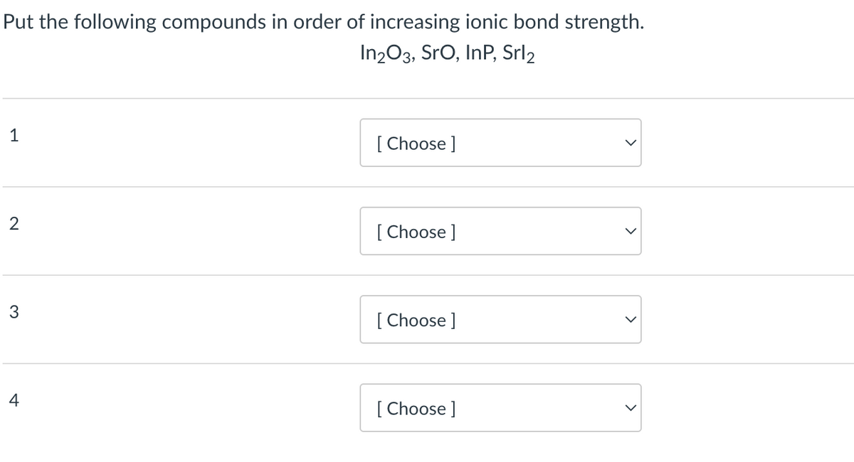 Put the following compounds in order of increasing ionic bond strength.
In2O3, SrO, InP, Srl2
1
2
3
4
[Choose ]
[Choose ]
[Choose ]
[Choose ]
>