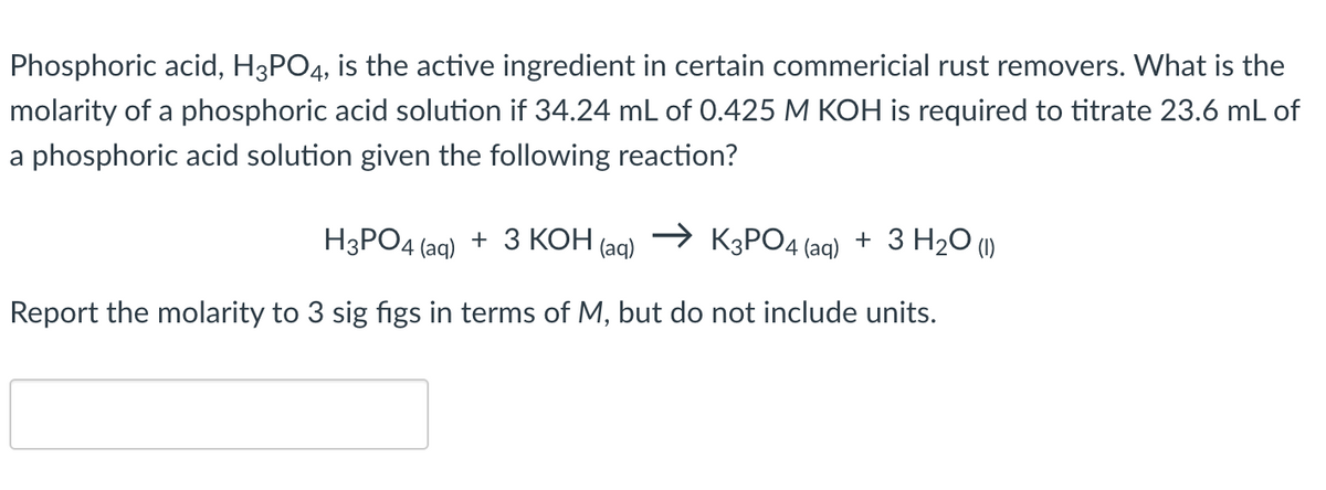 Phosphoric acid, H3PO4, is the active ingredient in certain commericial rust removers. What is the
molarity of a phosphoric acid solution if 34.24 mL of 0.425 M KOH is required to titrate 23.6 mL of
a phosphoric acid solution given the following reaction?
H3PO4 (aq) + 3 КОН
K3PO4 (aq) + 3 H₂O (1)
Report the molarity to 3 sig figs in terms of M, but do not include units.
(aq)