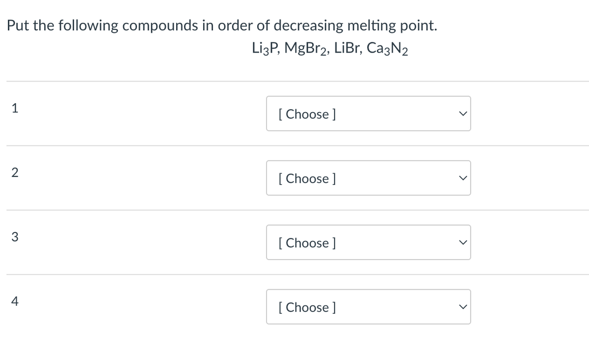 Put the following compounds in order of decreasing melting point.
Li3P, MgBr2, LiBr, Ca3N₂
1
2
3
4
[Choose ]
[Choose ]
[Choose ]
[Choose ]