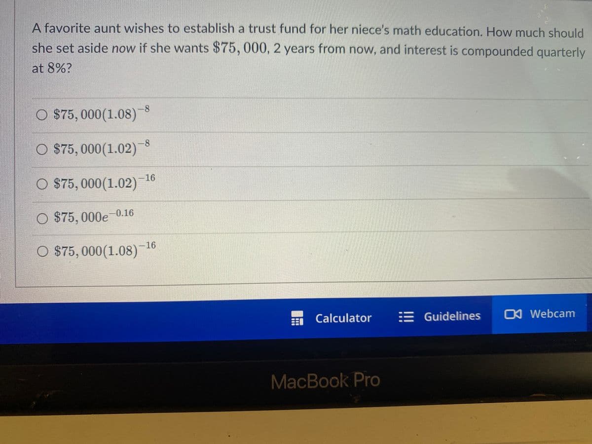 A favorite aunt wishes to establish a trust fund for her niece's math education. How much should
she set aside now if she wants $75, 000, 2 years from now, and interest is compounded quarterly
at 8%?
O $75,000 (1.08)
O $75,000(1.02)
○ $75,000(1.02)-16
O $75,000e-0.16
O $75,000 (1.08)
-8
-16
Calculator
MacBook Pro
Guidelines O Webcam
