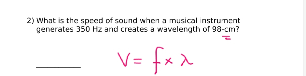 2) What is the speed of sound when a musical instrument
generates 350 Hz and creates a wavelength of 98-cm?
V= fx x
