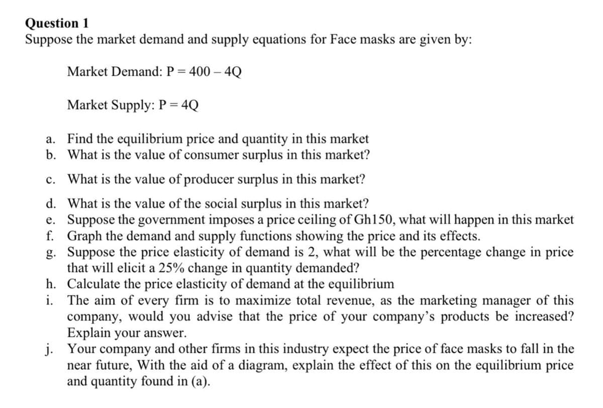 Question 1
Suppose the market demand and supply equations for Face masks are given by:
Market Demand: P = 400 - 4Q
Market Supply: P = 4Q
a.
Find the equilibrium price and quantity in this market
b. What is the value of consumer surplus in this market?
c. What is the value of producer surplus in this market?
d. What is the value of the social surplus in this market?
e. Suppose the government imposes a price ceiling of Gh150, what will happen in this market
f. Graph the demand and supply functions showing the price and its effects.
g. Suppose the price elasticity of demand is 2, what will be the percentage change in price
that will elicit a 25% change in quantity demanded?
h. Calculate the price elasticity of demand at the equilibrium
i.
The aim of every firm is to maximize total revenue, as the marketing manager of this
company, would you advise that the price of your company's products be increased?
Explain your answer.
j. Your company and other firms in this industry expect the price of face masks to fall in the
near future, With the aid of a diagram, explain the effect of this on the equilibrium price
and quantity found in (a).