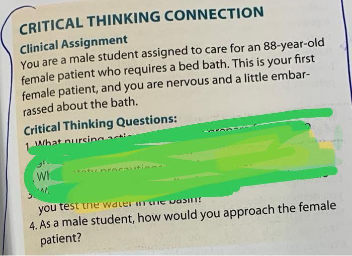 CRITICAL THINKING CONNECTION
Clinical Assignment
You are a male student assigned to care for an 88-year-old
female patient who requires a bed bath. This is your first
female patient, and you are nervous and a little embar-
rassed about the bath.
Critical Thinking Questions:
1 What nursing
Wh
precautio
you test
Water in the pasin!
4. As a male student, how would you approach the female
patient?