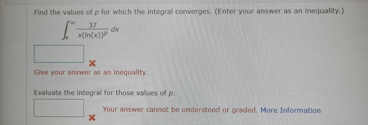 Find the values of p for which the integral converges. (Enter your answer as an inequality.)
37
x(In(x))P
xp
Give your answer as an inequality.
Evaluate the integral for those values of p.
Your answer cannot be understood or graded. More Information
